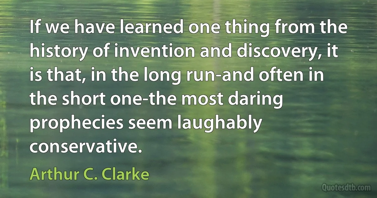 If we have learned one thing from the history of invention and discovery, it is that, in the long run-and often in the short one-the most daring prophecies seem laughably conservative. (Arthur C. Clarke)