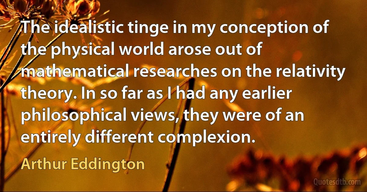 The idealistic tinge in my conception of the physical world arose out of mathematical researches on the relativity theory. In so far as I had any earlier philosophical views, they were of an entirely different complexion. (Arthur Eddington)