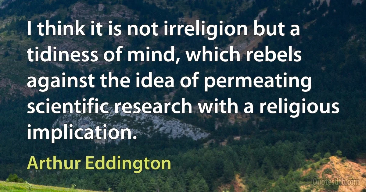 I think it is not irreligion but a tidiness of mind, which rebels against the idea of permeating scientific research with a religious implication. (Arthur Eddington)