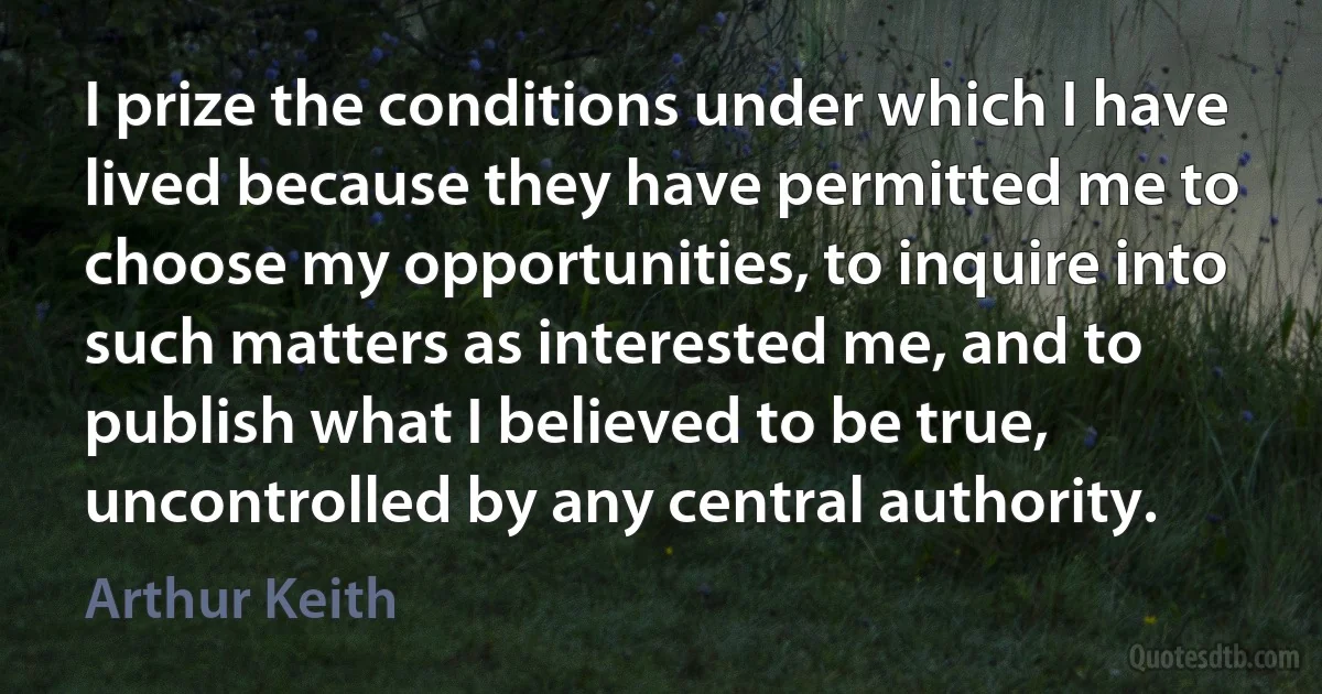 I prize the conditions under which I have lived because they have permitted me to choose my opportunities, to inquire into such matters as interested me, and to publish what I believed to be true, uncontrolled by any central authority. (Arthur Keith)