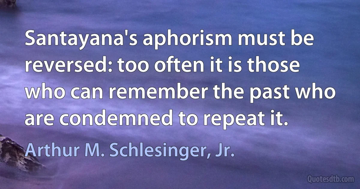 Santayana's aphorism must be reversed: too often it is those who can remember the past who are condemned to repeat it. (Arthur M. Schlesinger, Jr.)