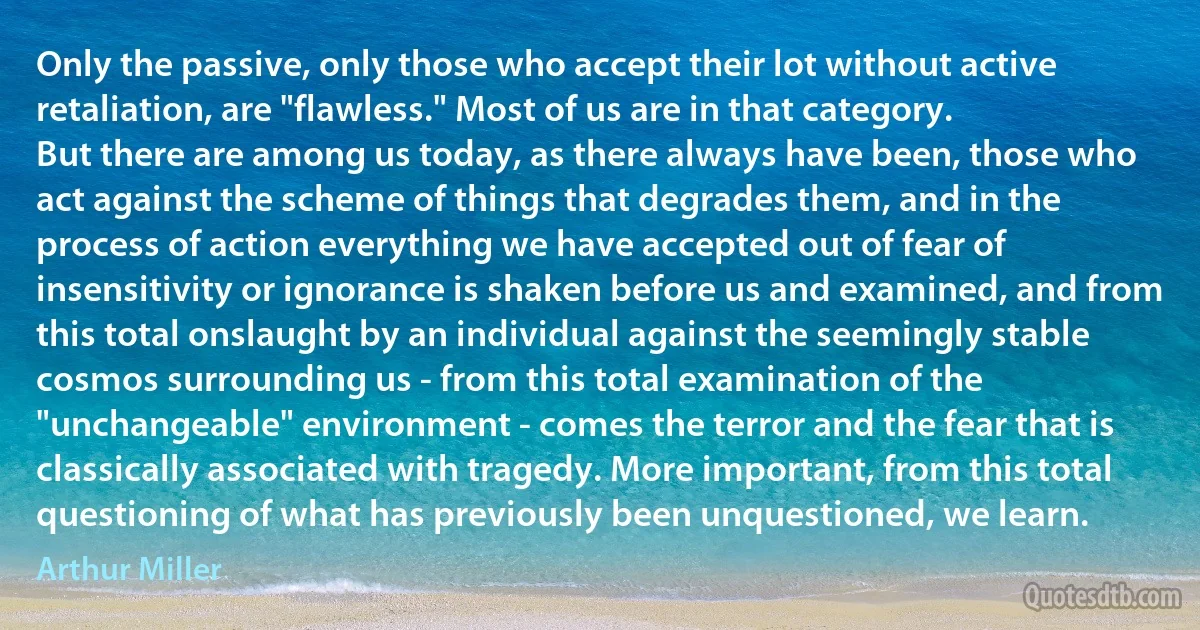 Only the passive, only those who accept their lot without active retaliation, are "flawless." Most of us are in that category.
But there are among us today, as there always have been, those who act against the scheme of things that degrades them, and in the process of action everything we have accepted out of fear of insensitivity or ignorance is shaken before us and examined, and from this total onslaught by an individual against the seemingly stable cosmos surrounding us - from this total examination of the "unchangeable" environment - comes the terror and the fear that is classically associated with tragedy. More important, from this total questioning of what has previously been unquestioned, we learn. (Arthur Miller)