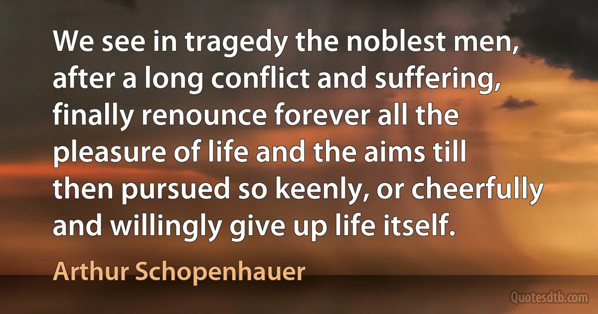 We see in tragedy the noblest men, after a long conflict and suffering, finally renounce forever all the pleasure of life and the aims till then pursued so keenly, or cheerfully and willingly give up life itself. (Arthur Schopenhauer)