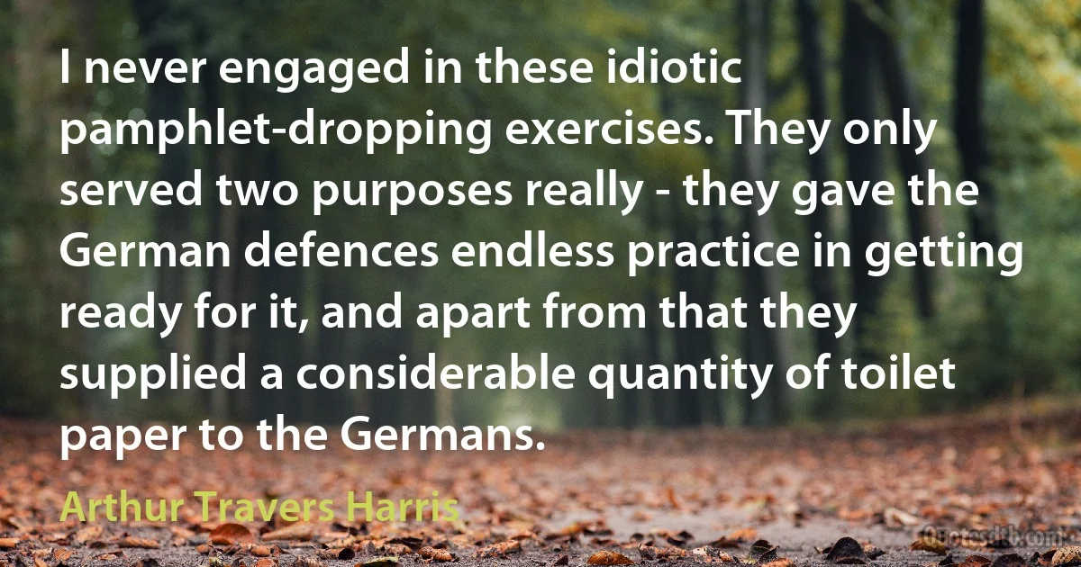 I never engaged in these idiotic pamphlet-dropping exercises. They only served two purposes really - they gave the German defences endless practice in getting ready for it, and apart from that they supplied a considerable quantity of toilet paper to the Germans. (Arthur Travers Harris)