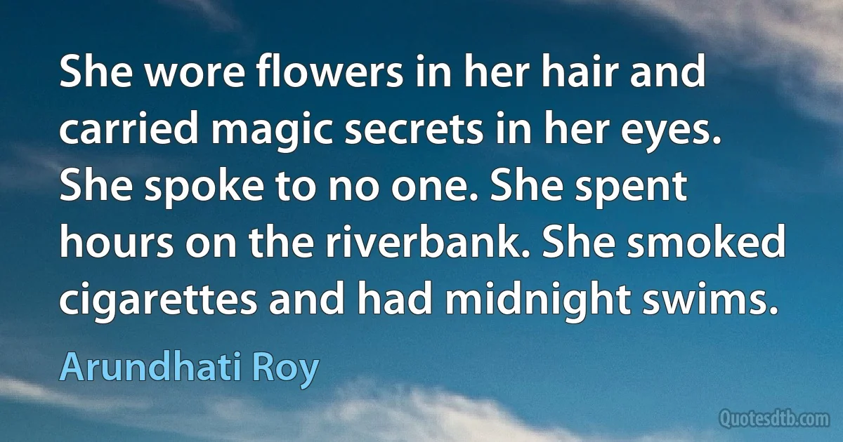 She wore flowers in her hair and carried magic secrets in her eyes. She spoke to no one. She spent hours on the riverbank. She smoked cigarettes and had midnight swims. (Arundhati Roy)