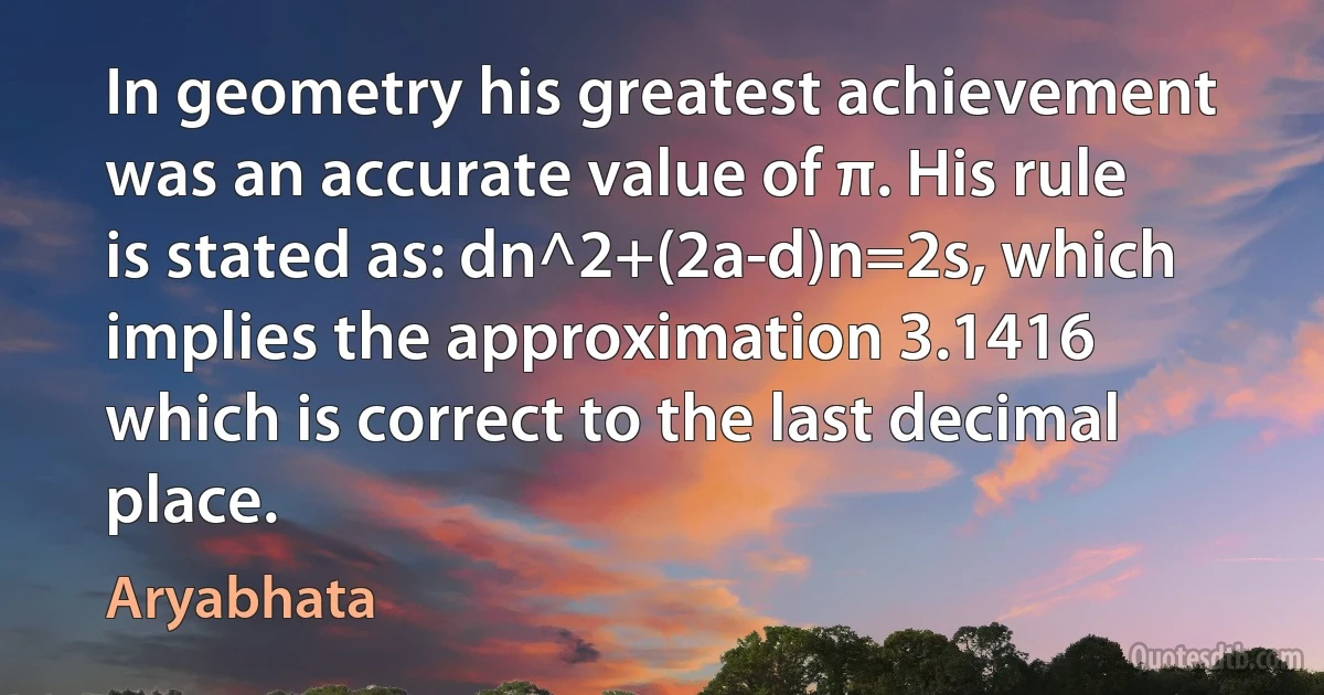 In geometry his greatest achievement was an accurate value of π. His rule is stated as: dn^2+(2a-d)n=2s, which implies the approximation 3.1416 which is correct to the last decimal place. (Aryabhata)