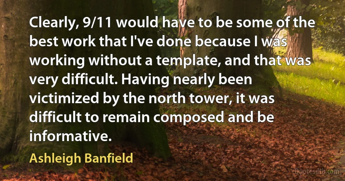 Clearly, 9/11 would have to be some of the best work that I've done because I was working without a template, and that was very difficult. Having nearly been victimized by the north tower, it was difficult to remain composed and be informative. (Ashleigh Banfield)