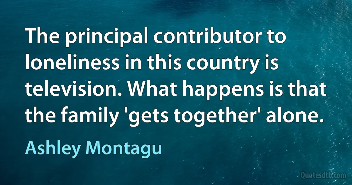 The principal contributor to loneliness in this country is television. What happens is that the family 'gets together' alone. (Ashley Montagu)