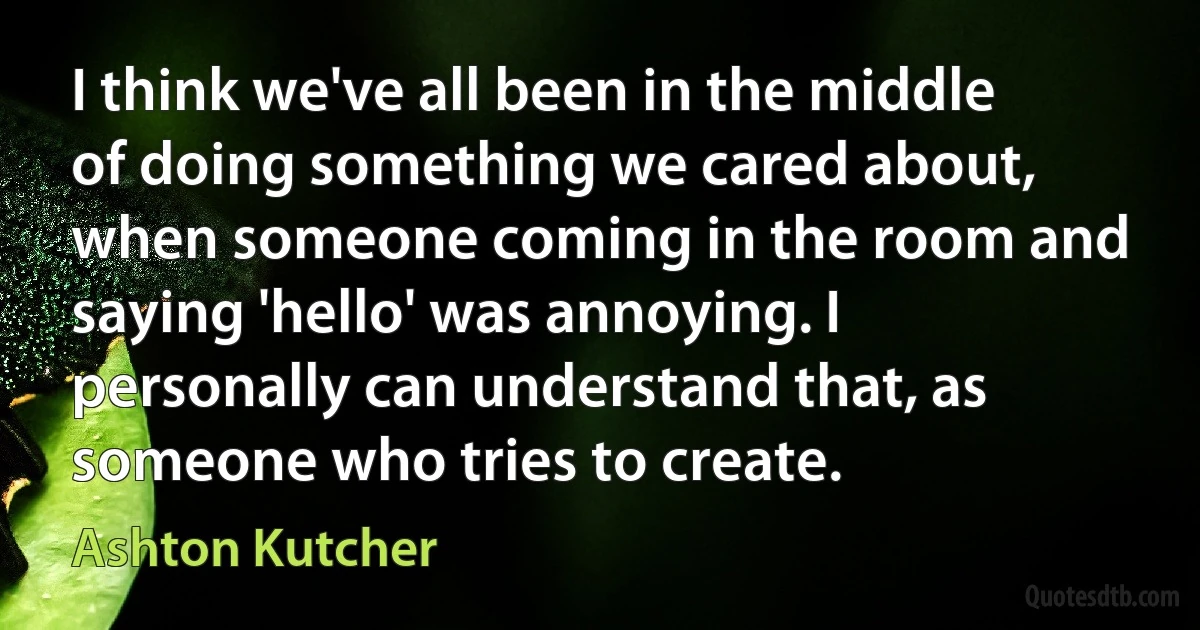 I think we've all been in the middle of doing something we cared about, when someone coming in the room and saying 'hello' was annoying. I personally can understand that, as someone who tries to create. (Ashton Kutcher)