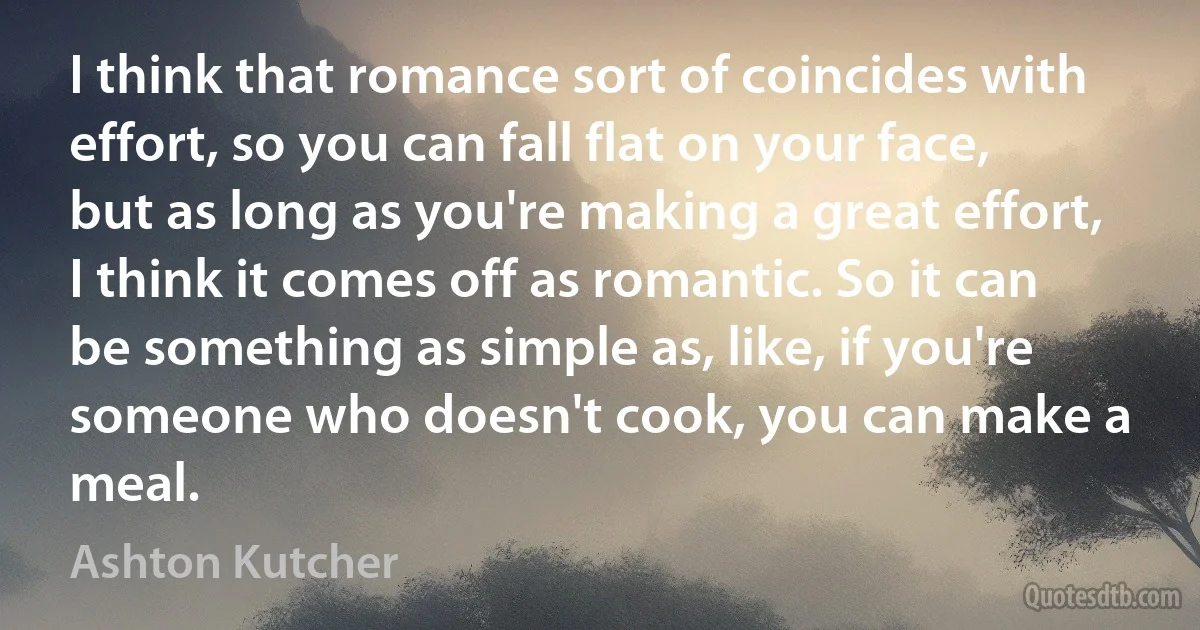 I think that romance sort of coincides with effort, so you can fall flat on your face, but as long as you're making a great effort, I think it comes off as romantic. So it can be something as simple as, like, if you're someone who doesn't cook, you can make a meal. (Ashton Kutcher)