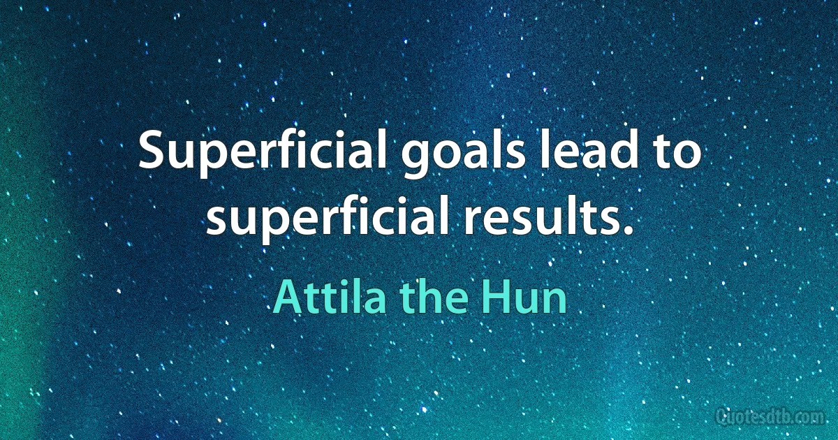 Superficial goals lead to superficial results. (Attila the Hun)