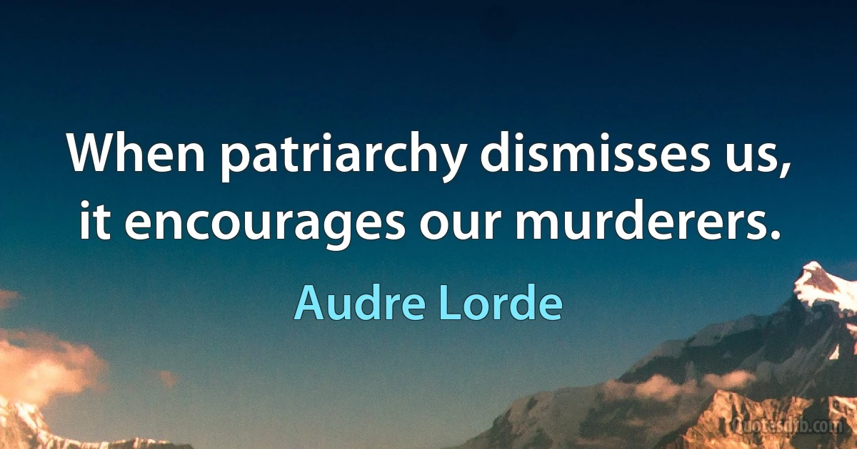 When patriarchy dismisses us, it encourages our murderers. (Audre Lorde)