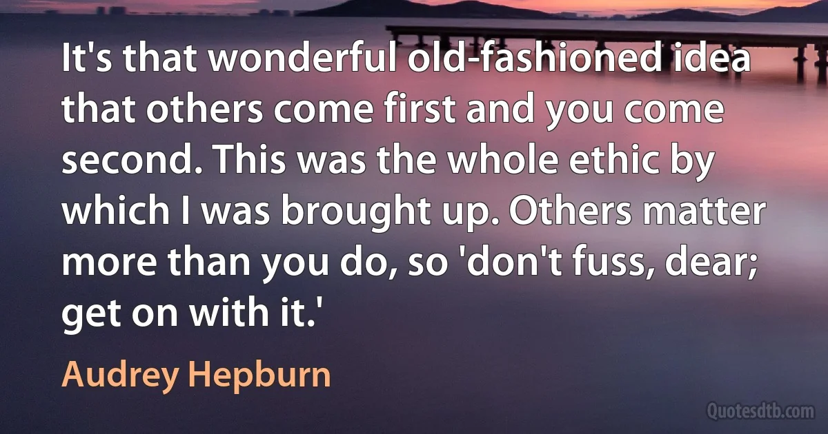 It's that wonderful old-fashioned idea that others come first and you come second. This was the whole ethic by which I was brought up. Others matter more than you do, so 'don't fuss, dear; get on with it.' (Audrey Hepburn)