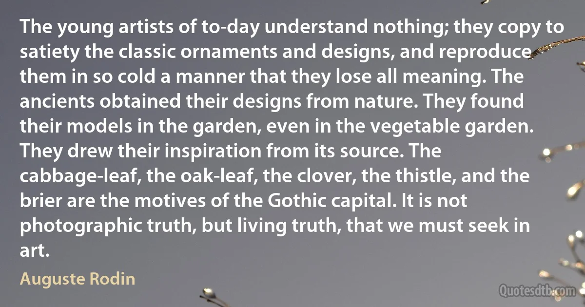 The young artists of to-day understand nothing; they copy to satiety the classic ornaments and designs, and reproduce them in so cold a manner that they lose all meaning. The ancients obtained their designs from nature. They found their models in the garden, even in the vegetable garden. They drew their inspiration from its source. The cabbage-leaf, the oak-leaf, the clover, the thistle, and the brier are the motives of the Gothic capital. It is not photographic truth, but living truth, that we must seek in art. (Auguste Rodin)