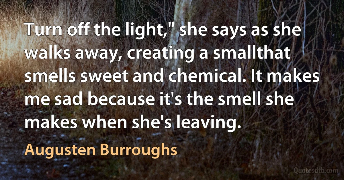 Turn off the light," she says as she walks away, creating a smallthat smells sweet and chemical. It makes me sad because it's the smell she makes when she's leaving. (Augusten Burroughs)