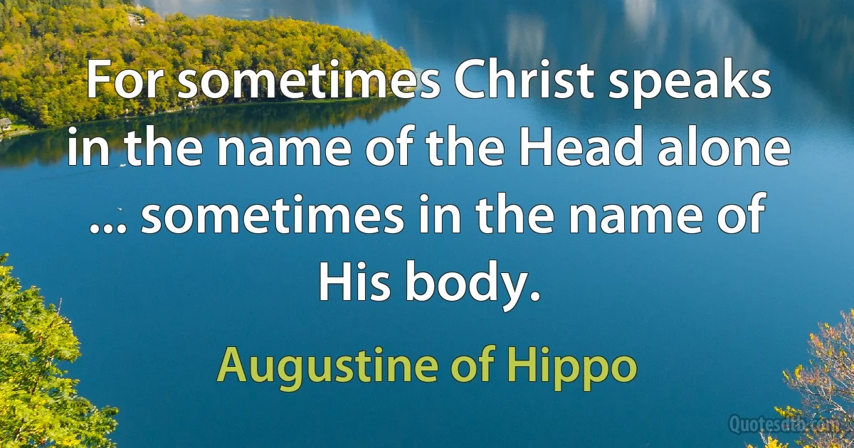 For sometimes Christ speaks in the name of the Head alone ... sometimes in the name of His body. (Augustine of Hippo)