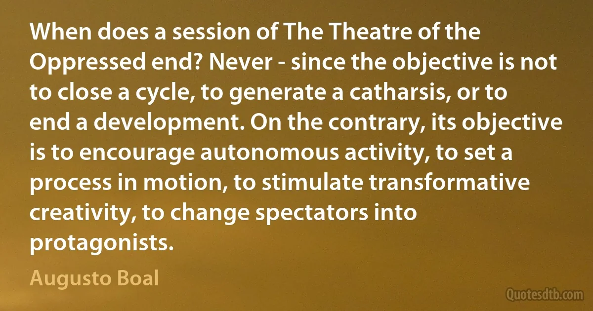 When does a session of The Theatre of the Oppressed end? Never - since the objective is not to close a cycle, to generate a catharsis, or to end a development. On the contrary, its objective is to encourage autonomous activity, to set a process in motion, to stimulate transformative creativity, to change spectators into protagonists. (Augusto Boal)