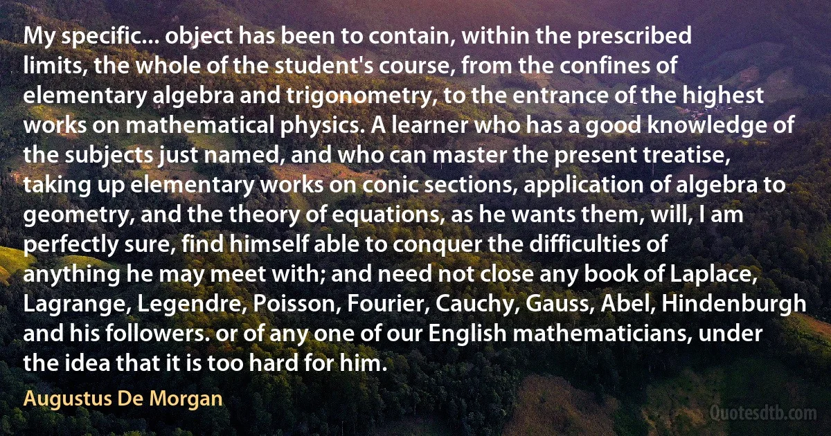 My specific... object has been to contain, within the prescribed limits, the whole of the student's course, from the confines of elementary algebra and trigonometry, to the entrance of the highest works on mathematical physics. A learner who has a good knowledge of the subjects just named, and who can master the present treatise, taking up elementary works on conic sections, application of algebra to geometry, and the theory of equations, as he wants them, will, I am perfectly sure, find himself able to conquer the difficulties of anything he may meet with; and need not close any book of Laplace, Lagrange, Legendre, Poisson, Fourier, Cauchy, Gauss, Abel, Hindenburgh and his followers. or of any one of our English mathematicians, under the idea that it is too hard for him. (Augustus De Morgan)