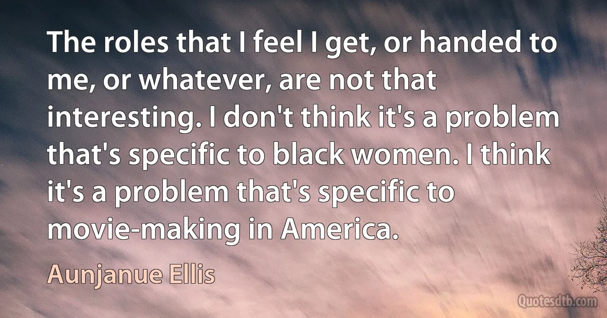 The roles that I feel I get, or handed to me, or whatever, are not that interesting. I don't think it's a problem that's specific to black women. I think it's a problem that's specific to movie-making in America. (Aunjanue Ellis)