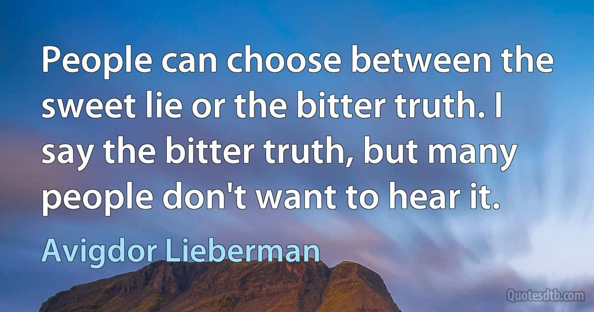 People can choose between the sweet lie or the bitter truth. I say the bitter truth, but many people don't want to hear it. (Avigdor Lieberman)