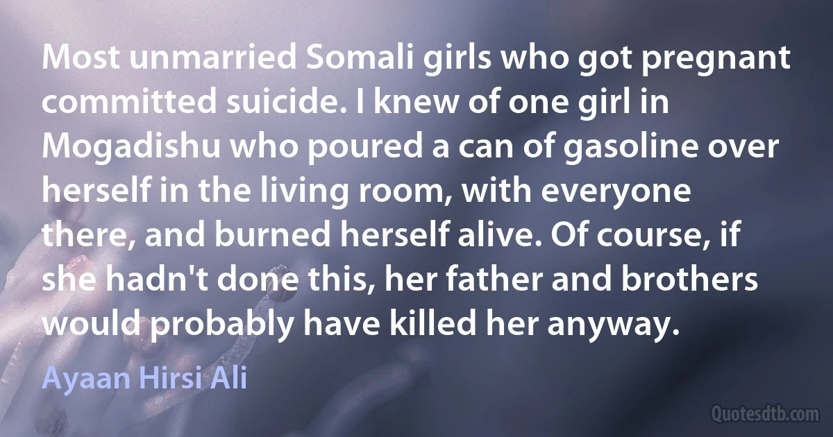 Most unmarried Somali girls who got pregnant committed suicide. I knew of one girl in Mogadishu who poured a can of gasoline over herself in the living room, with everyone there, and burned herself alive. Of course, if she hadn't done this, her father and brothers would probably have killed her anyway. (Ayaan Hirsi Ali)