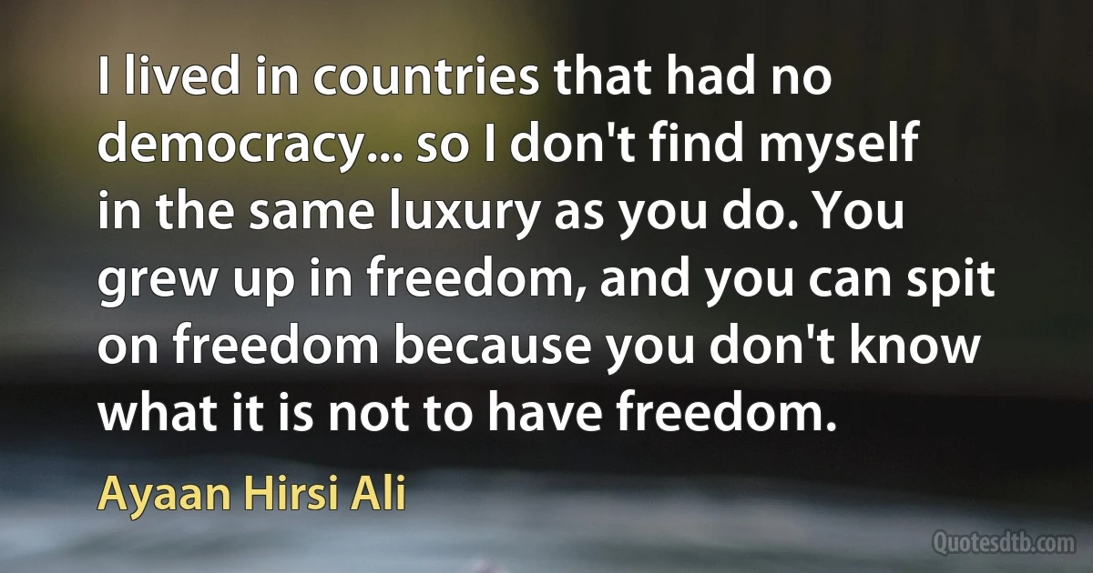 I lived in countries that had no democracy... so I don't find myself in the same luxury as you do. You grew up in freedom, and you can spit on freedom because you don't know what it is not to have freedom. (Ayaan Hirsi Ali)