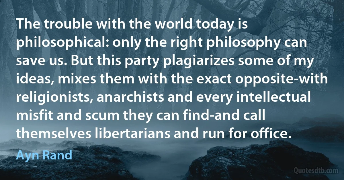 The trouble with the world today is philosophical: only the right philosophy can save us. But this party plagiarizes some of my ideas, mixes them with the exact opposite-with religionists, anarchists and every intellectual misfit and scum they can find-and call themselves libertarians and run for office. (Ayn Rand)