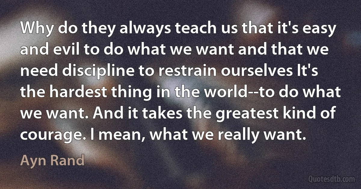 Why do they always teach us that it's easy and evil to do what we want and that we need discipline to restrain ourselves It's the hardest thing in the world--to do what we want. And it takes the greatest kind of courage. I mean, what we really want. (Ayn Rand)