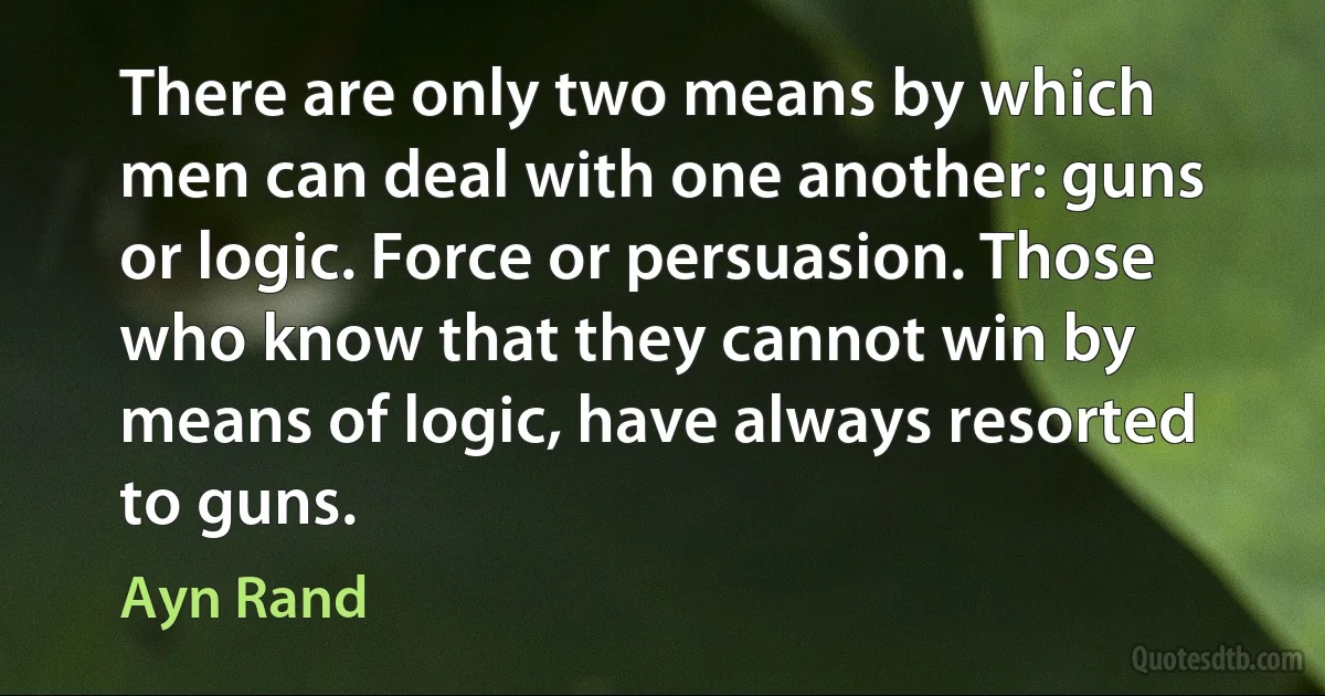 There are only two means by which men can deal with one another: guns or logic. Force or persuasion. Those who know that they cannot win by means of logic, have always resorted to guns. (Ayn Rand)