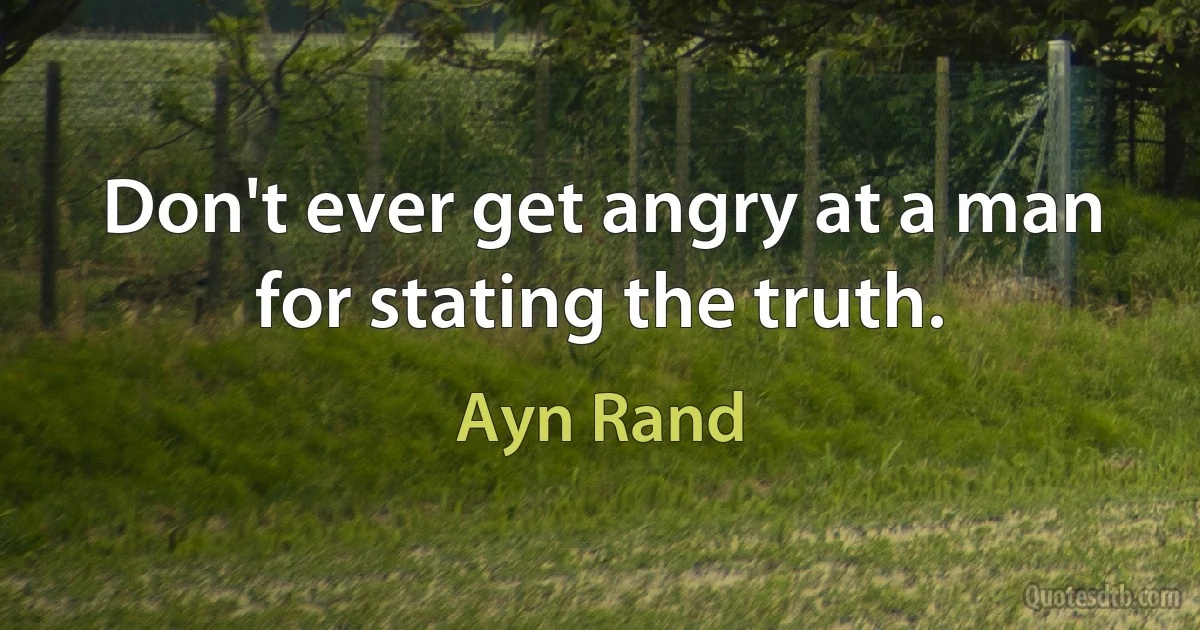 Don't ever get angry at a man for stating the truth. (Ayn Rand)