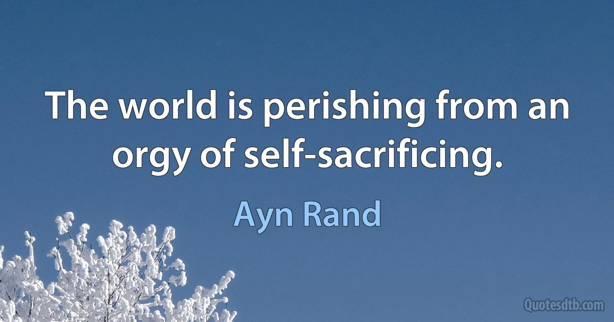 The world is perishing from an orgy of self-sacrificing. (Ayn Rand)