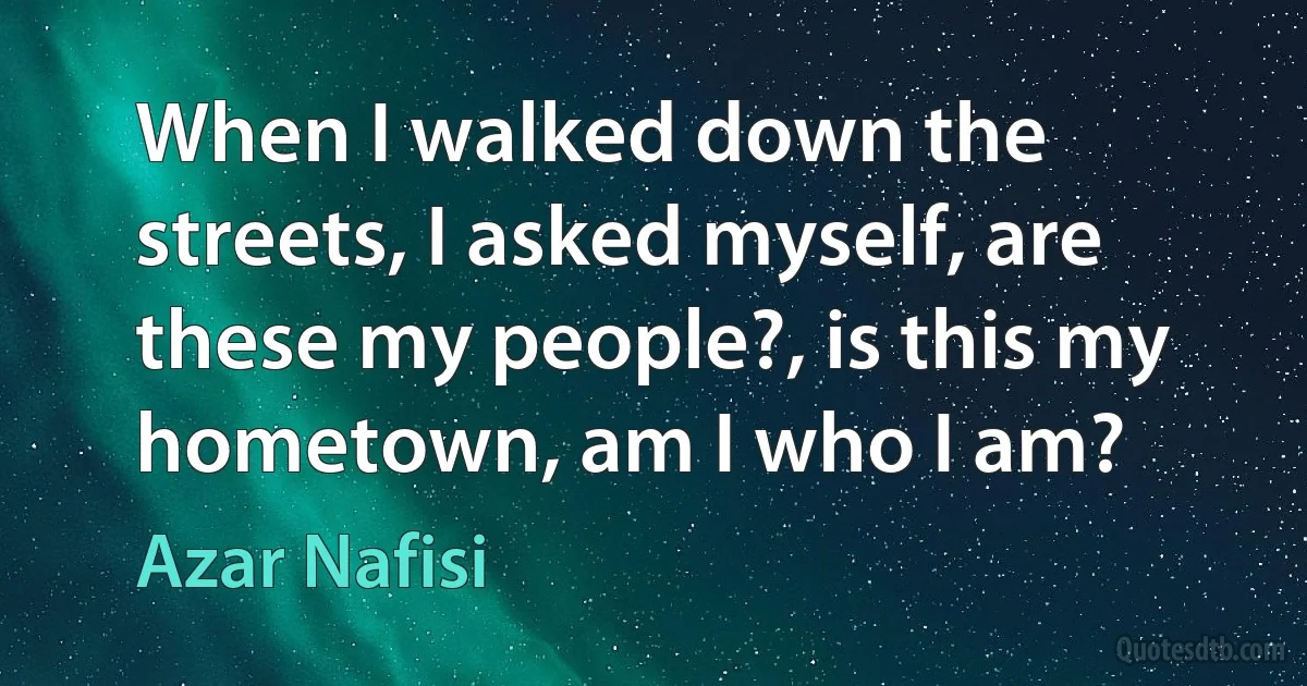 When I walked down the streets, I asked myself, are these my people?, is this my hometown, am I who I am? (Azar Nafisi)