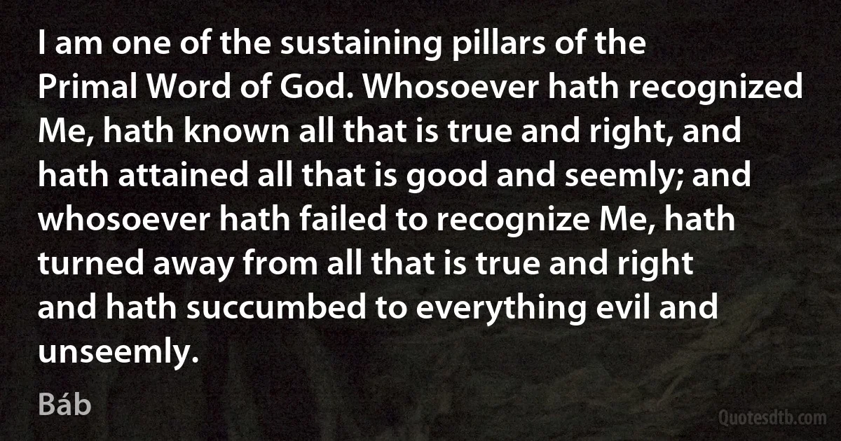 I am one of the sustaining pillars of the Primal Word of God. Whosoever hath recognized Me, hath known all that is true and right, and hath attained all that is good and seemly; and whosoever hath failed to recognize Me, hath turned away from all that is true and right and hath succumbed to everything evil and unseemly. (Báb)