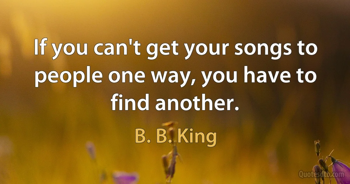 If you can't get your songs to people one way, you have to find another. (B. B. King)