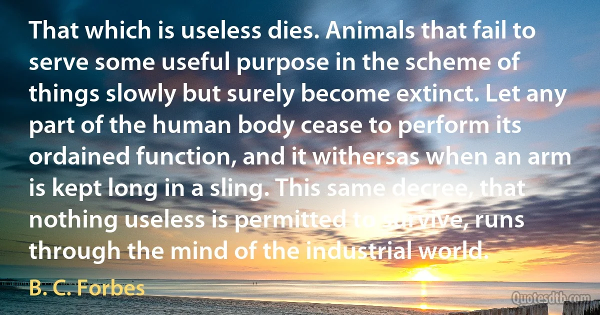 That which is useless dies. Animals that fail to serve some useful purpose in the scheme of things slowly but surely become extinct. Let any part of the human body cease to perform its ordained function, and it withersas when an arm is kept long in a sling. This same decree, that nothing useless is permitted to survive, runs through the mind of the industrial world. (B. C. Forbes)