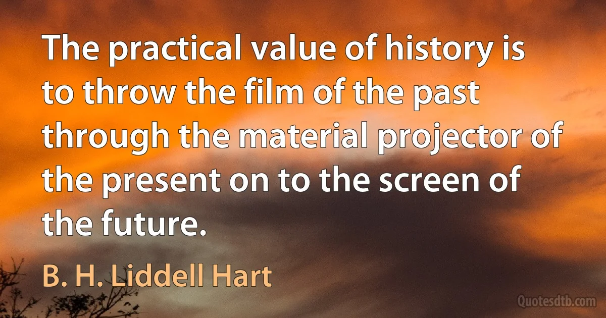 The practical value of history is to throw the film of the past through the material projector of the present on to the screen of the future. (B. H. Liddell Hart)