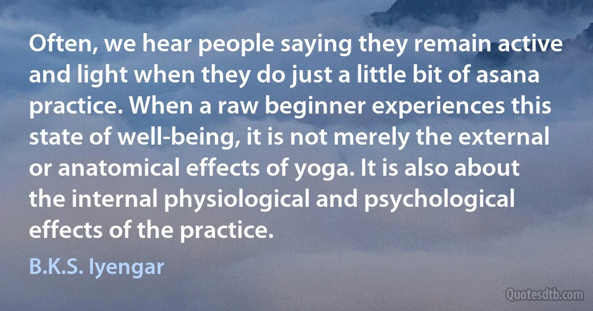 Often, we hear people saying they remain active and light when they do just a little bit of asana practice. When a raw beginner experiences this state of well-being, it is not merely the external or anatomical effects of yoga. It is also about the internal physiological and psychological effects of the practice. (B.K.S. Iyengar)