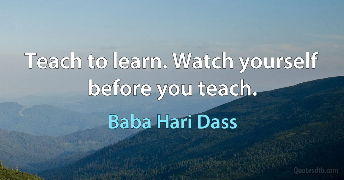 Teach to learn. Watch yourself before you teach. (Baba Hari Dass)