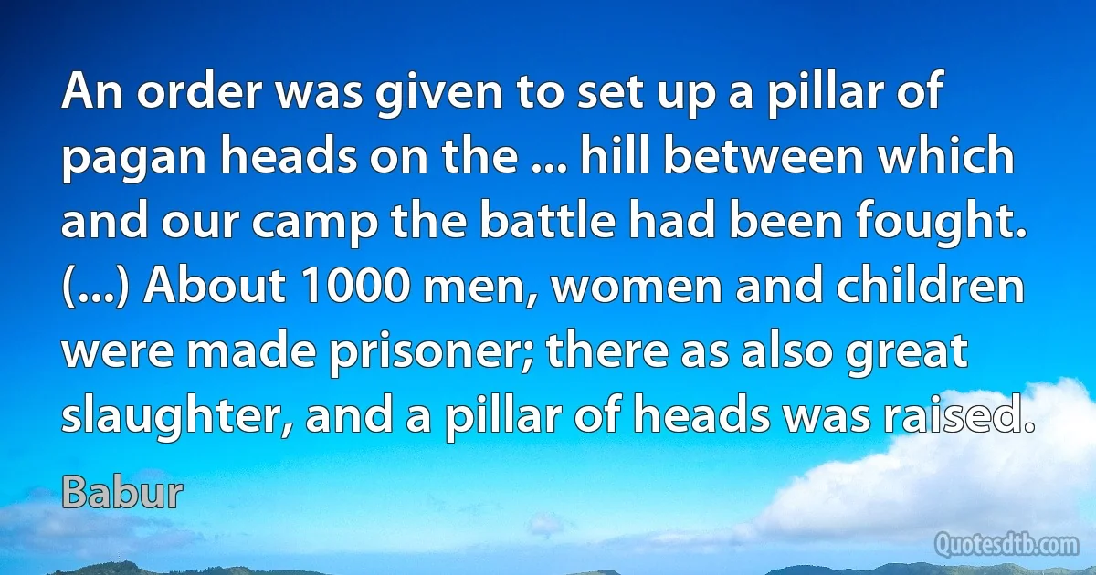 An order was given to set up a pillar of pagan heads on the ... hill between which and our camp the battle had been fought. (...) About 1000 men, women and children were made prisoner; there as also great slaughter, and a pillar of heads was raised. (Babur)