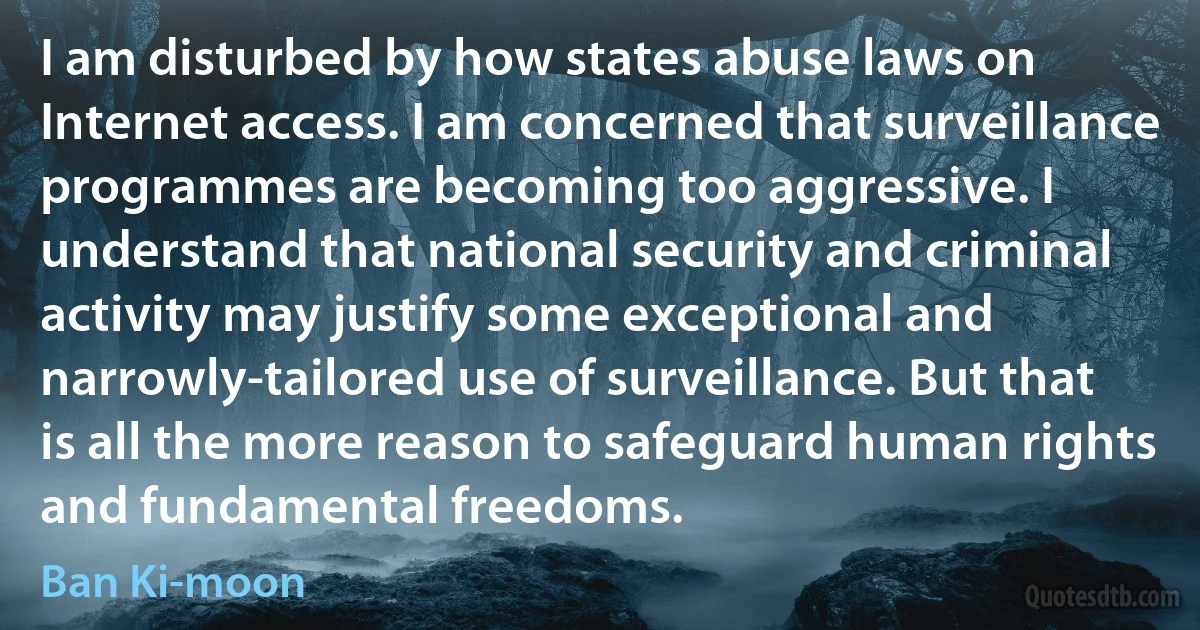 I am disturbed by how states abuse laws on Internet access. I am concerned that surveillance programmes are becoming too aggressive. I understand that national security and criminal activity may justify some exceptional and narrowly-tailored use of surveillance. But that is all the more reason to safeguard human rights and fundamental freedoms. (Ban Ki-moon)