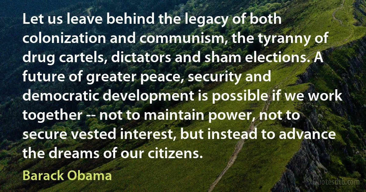 Let us leave behind the legacy of both colonization and communism, the tyranny of drug cartels, dictators and sham elections. A future of greater peace, security and democratic development is possible if we work together -- not to maintain power, not to secure vested interest, but instead to advance the dreams of our citizens. (Barack Obama)