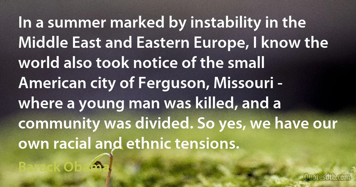 In a summer marked by instability in the Middle East and Eastern Europe, I know the world also took notice of the small American city of Ferguson, Missouri - where a young man was killed, and a community was divided. So yes, we have our own racial and ethnic tensions. (Barack Obama)