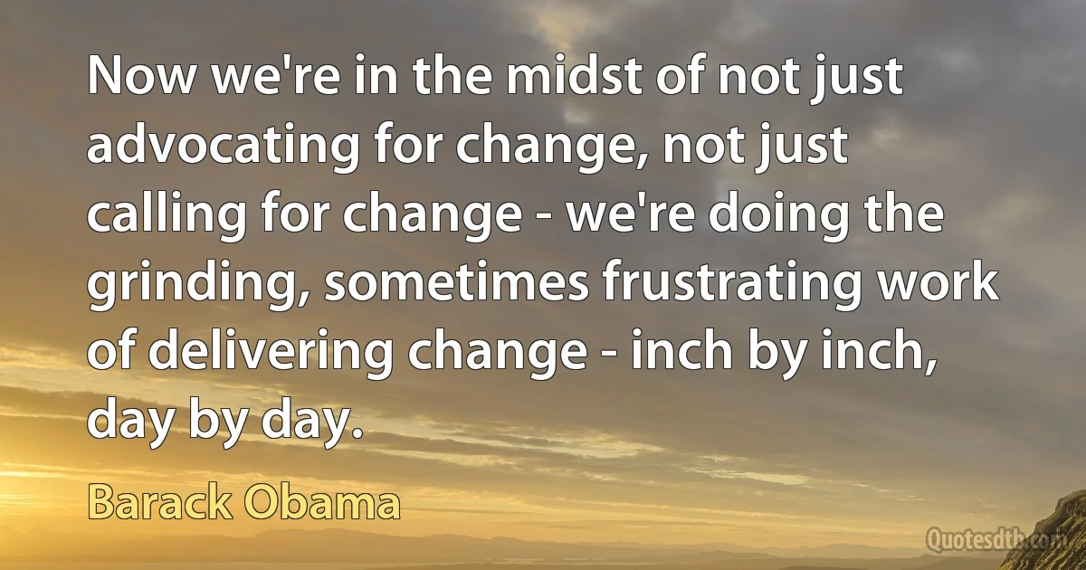 Now we're in the midst of not just advocating for change, not just calling for change - we're doing the grinding, sometimes frustrating work of delivering change - inch by inch, day by day. (Barack Obama)