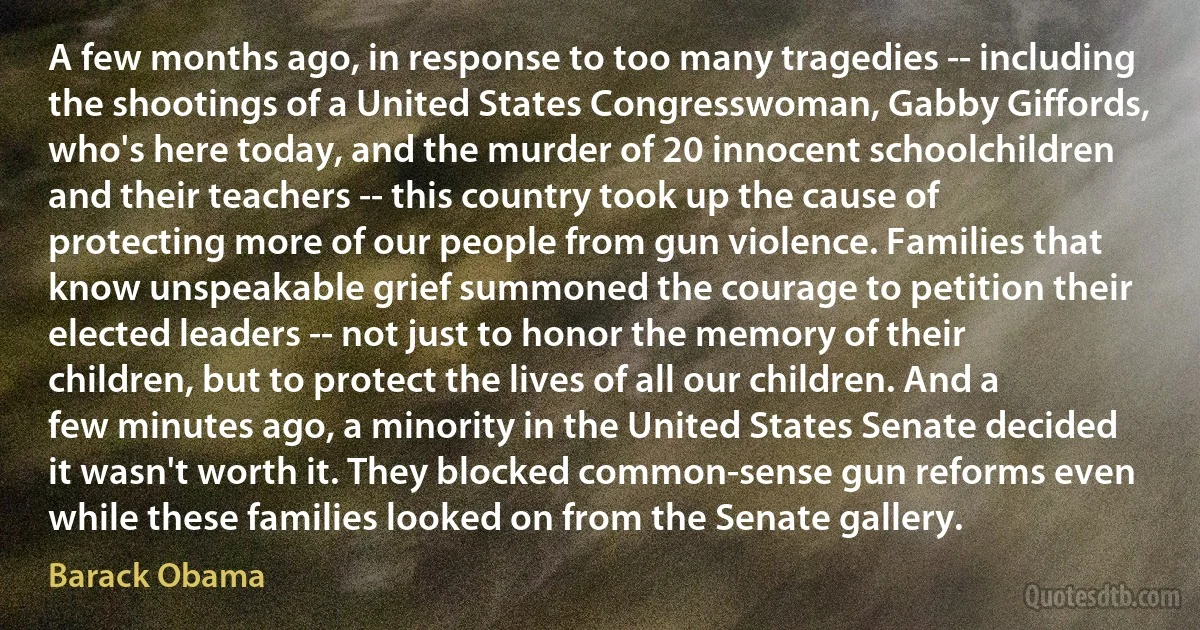 A few months ago, in response to too many tragedies -- including the shootings of a United States Congresswoman, Gabby Giffords, who's here today, and the murder of 20 innocent schoolchildren and their teachers -- this country took up the cause of protecting more of our people from gun violence. Families that know unspeakable grief summoned the courage to petition their elected leaders -- not just to honor the memory of their children, but to protect the lives of all our children. And a few minutes ago, a minority in the United States Senate decided it wasn't worth it. They blocked common-sense gun reforms even while these families looked on from the Senate gallery. (Barack Obama)