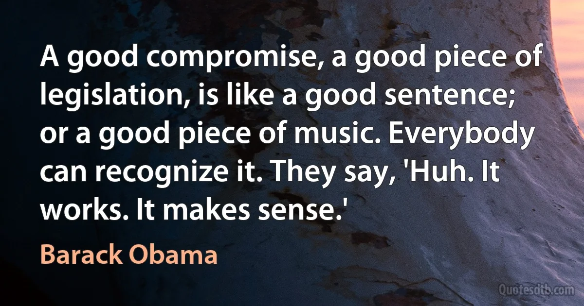 A good compromise, a good piece of legislation, is like a good sentence; or a good piece of music. Everybody can recognize it. They say, 'Huh. It works. It makes sense.' (Barack Obama)