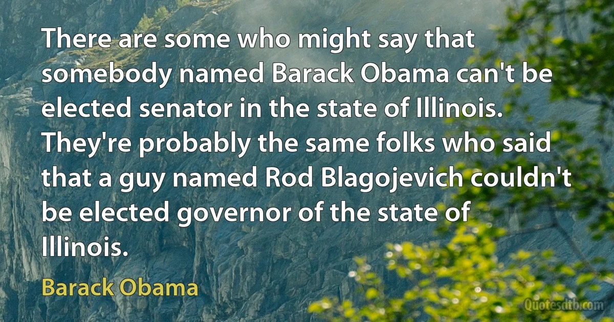 There are some who might say that somebody named Barack Obama can't be elected senator in the state of Illinois. They're probably the same folks who said that a guy named Rod Blagojevich couldn't be elected governor of the state of Illinois. (Barack Obama)