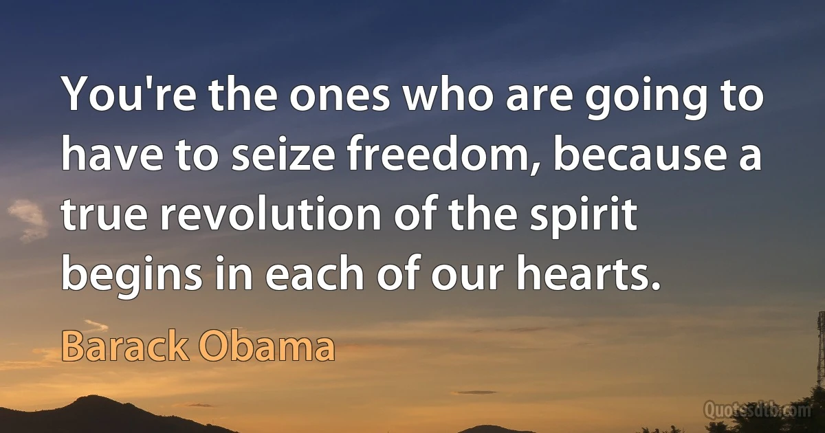 You're the ones who are going to have to seize freedom, because a true revolution of the spirit begins in each of our hearts. (Barack Obama)