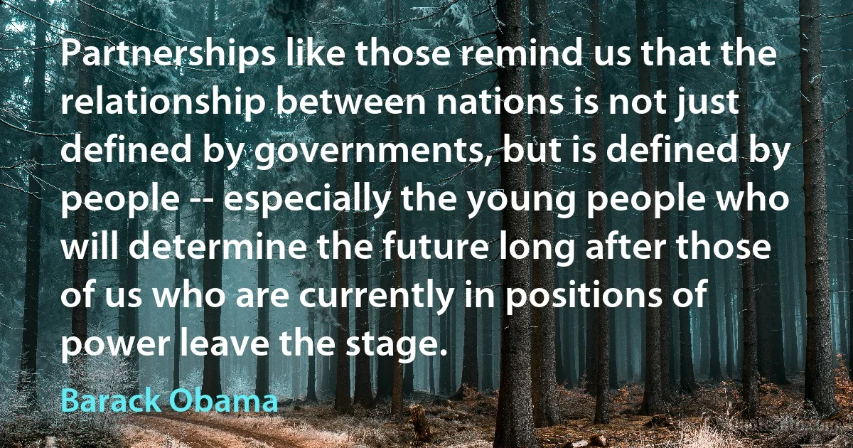 Partnerships like those remind us that the relationship between nations is not just defined by governments, but is defined by people -- especially the young people who will determine the future long after those of us who are currently in positions of power leave the stage. (Barack Obama)