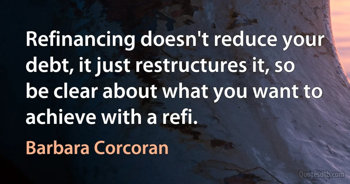 Refinancing doesn't reduce your debt, it just restructures it, so be clear about what you want to achieve with a refi. (Barbara Corcoran)