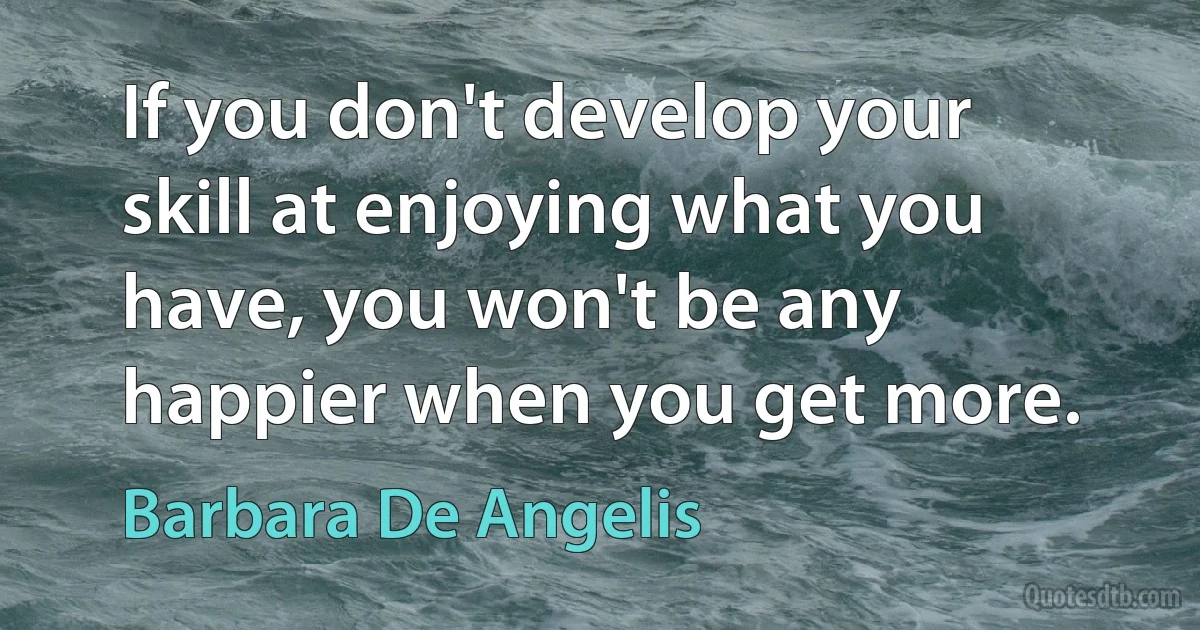 If you don't develop your skill at enjoying what you have, you won't be any happier when you get more. (Barbara De Angelis)